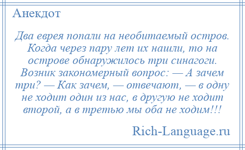 
    Два еврея попали на необитаемый остров. Когда через пару лет их нашли, то на острове обнаружилось три синагоги. Возник закономерный вопрос: — А зачем три? — Как зачем, — отвечают, — в одну не ходит один из нас, в другую не ходит второй, а в третью мы оба не ходим!!!