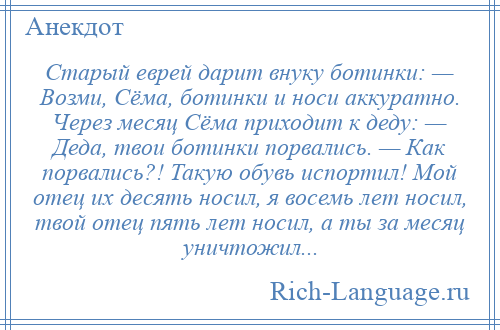 
    Старый еврей дарит внуку ботинки: — Возми, Сёма, ботинки и носи аккуратно. Через месяц Сёма приходит к деду: — Деда, твои ботинки порвались. — Как порвались?! Такую обувь испортил! Мой отец их десять носил, я восемь лет носил, твой отец пять лет носил, а ты за месяц уничтожил...