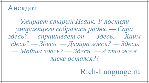 
    Умирает старый Исаак. У постели умирающего собралась родня. — Саpа здесь? — спpашивает он. — Здесь. — Хаим здесь? — Здесь. — Двойpа здесь? — Здесь. — Мойша здесь? — Здесь. — А кто же в лавке остался?!