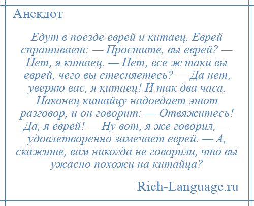 
    Едут в поезде еврей и китаец. Еврей спрашивает: — Простите, вы еврей? — Нет, я китаец. — Нет, все ж таки вы еврей, чего вы стесняетесь? — Да нет, уверяю вас, я китаец! И так два часа. Наконец китайцу надоедает этот разговор, и он говорит: — Отвяжитесь! Да, я еврей! — Ну вот, я же говорил, — удовлетворенно замечает еврей. — А, скажите, вам никогда не говорили, что вы ужасно похожи на китайца?