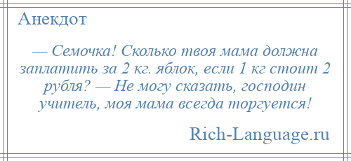 
    — Семочка! Сколько твоя мама должна заплатить за 2 кг. яблок, если 1 кг стоит 2 рубля? — Не могу сказать, господин учитель, моя мама всегда торгуется!