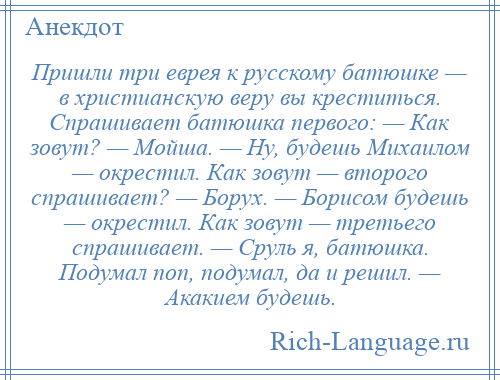 
    Пришли три еврея к русскому батюшке — в христианскую веру вы креститься. Спрашивает батюшка первого: — Как зовут? — Мойша. — Ну, будешь Михаилом — окрестил. Как зовут — второго спрашивает? — Борух. — Борисом будешь — окрестил. Как зовут — третьего спрашивает. — Сруль я, батюшка. Подумал поп, подумал, да и решил. — Акакием будешь.