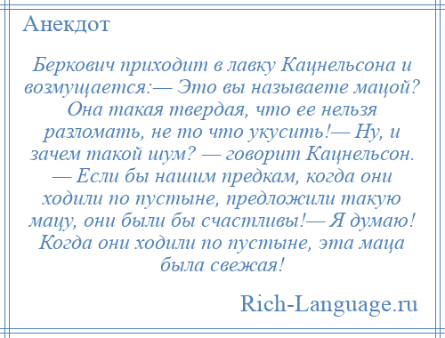 
    Беркович приходит в лавку Кацнельсона и возмущается:— Это вы называете мацой? Она такая твердая, что ее нельзя разломать, не то что укусить!— Ну, и зачем такой шум? — говорит Кацнельсон. — Если бы нашим предкам, когда они ходили по пустыне, предложили такую мацу, они были бы счастливы!— Я думаю! Когда они ходили по пустыне, эта маца была свежая!