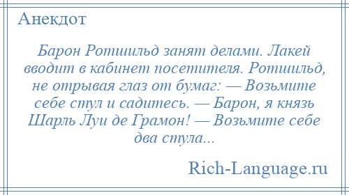 
    Барон Ротшильд занят делами. Лакей вводит в кабинет посетителя. Ротшильд, не отрывая глаз от бумаг: — Возьмите себе стул и садитесь. — Барон, я князь Шарль Луи де Грамон! — Возьмите себе два стула...