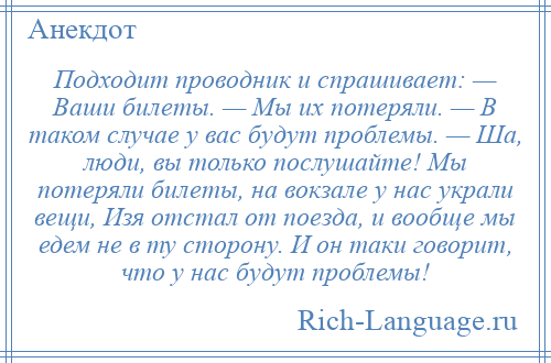 
    Подходит проводник и спрашивает: — Ваши билеты. — Мы их потеряли. — В таком случае у вас будут проблемы. — Ша, люди, вы только послушайте! Мы потеряли билеты, на вокзале у нас украли вещи, Изя отстал от поезда, и вообще мы едем не в ту сторону. И он таки говорит, что у нас будут проблемы!