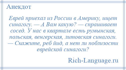 
    Еврей приехал из России в Америку, ищет синагогу. — А Вам какую? — спрашивает сосед. У нас в квартале есть румынская, польская, венгерская, литовская синагоги. — Скажите, реб йид, а нет ли поблизости еврейской синагоги?