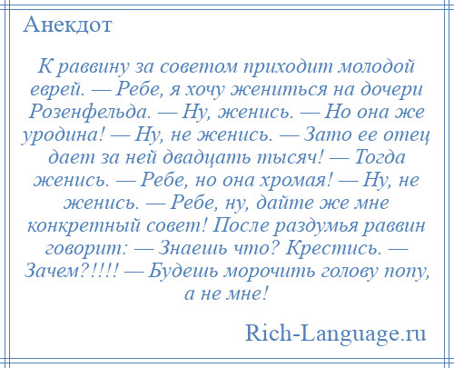 
    К раввину за советом приходит молодой еврей. — Ребе, я хочу жениться на дочери Розенфельда. — Ну, женись. — Но она же уродина! — Ну, не женись. — Зато ее отец дает за ней двадцать тысяч! — Тогда женись. — Ребе, но она хромая! — Ну, не женись. — Ребе, ну, дайте же мне конкретный совет! После раздумья раввин говорит: — Знаешь что? Крестись. — Зачем?!!!! — Будешь морочить голову попу, а не мне!