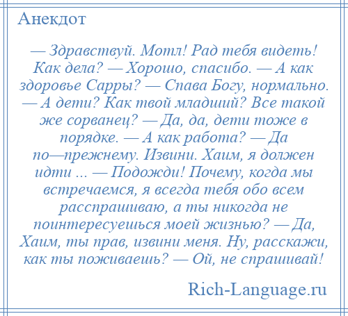 
    — Здравствуй. Мотл! Рад тебя видеть! Как дела? — Хорошо, спасибо. — А как здоровье Сарры? — Спава Богу, нормально. — А дети? Как твой младший? Все такой же сорванец? — Да, да, дети тоже в порядке. — А как работа? — Да по—прежнему. Извини. Хаим, я должен идти ... — Подожди! Почему, когда мы встречаемся, я всегда тебя обо всем расспрашиваю, a ты никогда не поинтересуешься моей жизнью? — Да, Хаим, ты прав, извини меня. Ну, расскажи, как ты поживаешь? — Ой, не спрашивай!