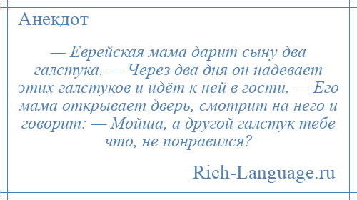 
    — Еврейская мама дарит сыну два галстука. — Через два дня он надевает этих галстуков и идёт к ней в гости. — Его мама открывает дверь, смотрит на него и говорит: — Мойша, а другой галстук тебе что, не понравился?