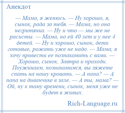 
    — Мама, я женюсь. — Ну хорошо, я, сынок, рада за тебя. — Мама, но она негритянка. — Ну и что — мы же не расисты. — Мама, но ей 40 лет и у нее 4 детей. — Ну и хорошо, сынок, дети готовые, рожать уже не надо. — Мама, я хочу привести ее познакомить с вами. — Хорошо, сынок. Завтра и приходи. Поужинаем, познакомимся, вы ляжете спать на нашу кровать. — А папа? — А папа на диванчике в зале. — А ты, мама? — Ой, ну к тому времени, сынок, меня уже не будет в живых.