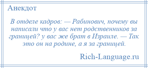 
    В отделе кадров: — Рабинович, почему вы написали что у вас нет родственников за границей? у вас же брат в Израиле. — Так это он на родине, а я за границей.