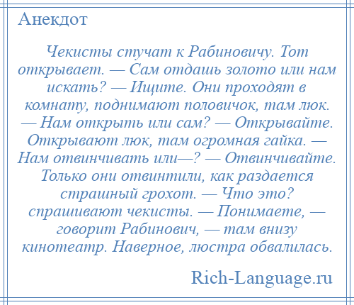 
    Чекисты стучат к Рабиновичу. Тот открывает. — Сам отдашь золото или нам искать? — Ищите. Они проходят в комнату, поднимают половичок, там люк. — Нам открыть или сам? — Открывайте. Открывают люк, там огромная гайка. — Нам отвинчивать или—? — Отвинчивайте. Только они отвинтили, как раздается страшный грохот. — Что это? спрашивают чекисты. — Понимаете, — говорит Рабинович, — там внизу кинотеатр. Наверное, люстра обвалилась.