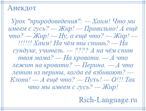 
    Урок природоведения : — Хаим! Что ми имеем с гусь? — Жир! — Правильно! А ещё что? — Жир! — Ну, а ещё что? — Жир! — !!!!!! Хаим! На чём ты спишь? — На сундуке, учитель. — ???? А на чём спит твоя мама? — На кровати. — А что лежит на кровати? — Перина. — А что летит из перины, когда её взбивают? — Клопи! — А ещё что? — Пухь! — О!!! Так что мы имеем с гусь? — Жир!