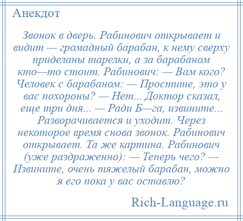 
    Звонок в дверь. Рабинович открывает и видит — громадный барабан, к нему сверху приделаны тарелки, а за барабаном кто—то стоит. Рабинович: — Вам кого? Человек с барабаном: — Простите, это у вас похороны? — Нет... Доктор сказал, еще три дня... — Ради Б—га, извините... Разворачивается и уходит. Через некоторое время снова звонок. Рабинович открывает. Та же картина. Рабинович (уже раздраженно): — Теперь чего? — Извините, очень тяжелый барабан, можно я его пока у вас оставлю?