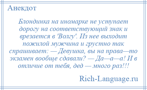 
    Блондинка на иномарке не уступает дорогу на соответствующий знак и врезается в 'Волгу'. Из нее выходит пожилой мужчина и грустно так спрашивает: — Девушка, вы на права—то экзамен вообще сдавали? — Да—а—а! И в отличие от тебя, дед — много раз!!!
