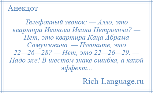 
    Телефонный звонок: — Алло, это квартира Иванова Ивана Петровича? — Нет, это квартира Каца Абрама Самуиловича. — Извините, это 22—26—28? — Нет, это 22—26—29. — Надо же! В шестом знаке ошибка, а какой эффект...