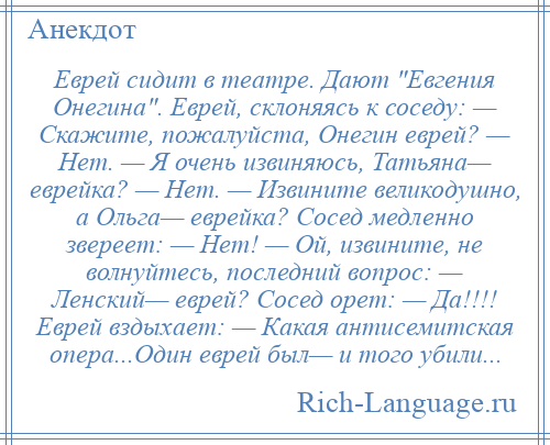 
    Еврей сидит в театре. Дают Евгения Онегина . Еврей, склоняясь к соседу: — Скажите, пожалуйста, Онегин еврей? — Нет. — Я очень извиняюсь, Татьяна— еврейка? — Нет. — Извините великодушно, а Ольга— еврейка? Сосед медленно звереет: — Нет! — Ой, извините, не волнуйтесь, последний вопрос: — Ленский— еврей? Сосед орет: — Да!!!! Еврей вздыхает: — Какая антисемитская опера...Один еврей был— и того убили...