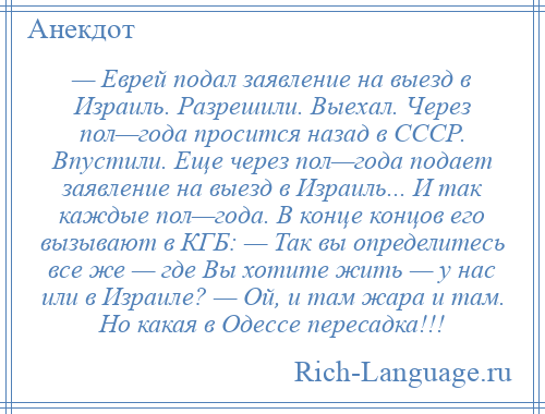 
    — Еврей подал заявление на выезд в Израиль. Разрешили. Выехал. Через пол—года просится назад в СССР. Впустили. Еще через пол—года подает заявление на выезд в Израиль... И так каждые пол—года. В конце концов его вызывают в КГБ: — Так вы определитесь все же — где Вы хотите жить — у нас или в Израиле? — Ой, и там жара и там. Но какая в Одессе пересадка!!!