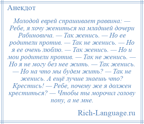 
    Молодой еврей спрашивает раввина: — Ребе, я хочу жениться на младшей дочери Рабиновича. — Так женись. — Hо ее родители против. — Так не женись. — Hо я ее очень люблю. — Так женись. — Hо и мои родители против. — Так не женись. — Hо я не могу без нее жить. — Так женись. — Hо на что мы будем жить? — Так не женись. А ещё лучше знаешь что? Крестись! — Ребе, почему же я должен креститься? — Чтобы ты морочил голову попу, а не мне.