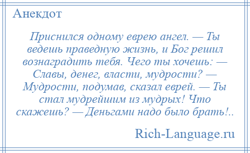 
    Приснился одному еврею ангел. — Ты ведешь праведную жизнь, и Бог решил вознаградить тебя. Чего ты хочешь: — Славы, денег, власти, мудрости? — Мудрости, подумав, сказал еврей. — Ты стал мудрейшим из мудрых! Что скажешь? — Деньгами надо было брать!..