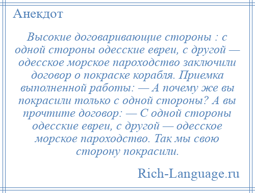 
    Высокие договаривающие стороны : с одной стороны одесские евреи, с другой — одесское морское пароходство заключили договор о покраске корабля. Приемка выполненной работы: — А почему же вы покрасили только с одной стороны? А вы прочтите договор: — С одной стороны одесские евреи, с другой — одесское морское пароходство. Так мы свою сторону покрасили.