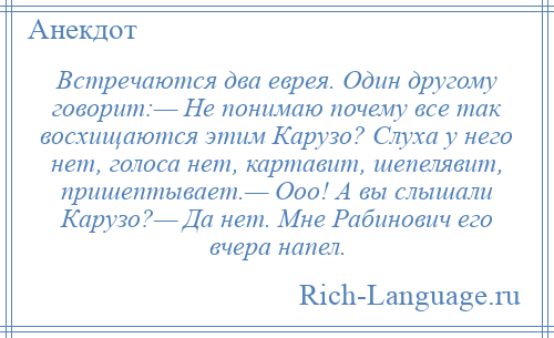 
    Встречаются два еврея. Один другому говорит:— Не понимаю почему все так восхищаются этим Карузо? Слуха у него нет, голоса нет, картавит, шепелявит, пришептывает.— Ооо! А вы слышали Карузо?— Да нет. Мне Рабинович его вчера напел.