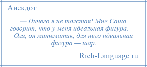 
    — Ничего я не толстая! Мне Саша говорит, что у меня идеальная фигура. — Оля, он математик, для него идеальная фигура — шар.