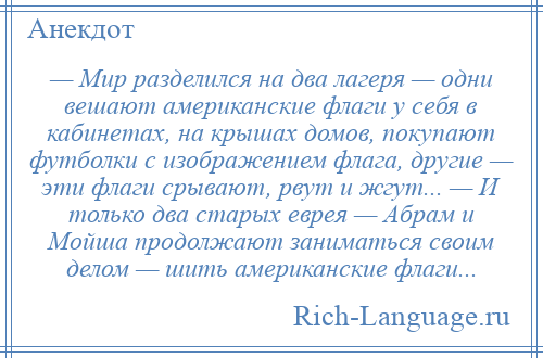 
    — Мир разделился на два лагеря — одни вешают американские флаги у себя в кабинетах, на крышах домов, покупают футболки с изображением флага, другие — эти флаги срывают, рвут и жгут... — И только два старых еврея — Абрам и Мойша продолжают заниматься своим делом — шить американские флаги...