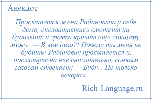 
    Просыпается жена Рабиновича у себя дома, спохватившись смотрит на будильник и громко кричит еще спящему мужу: — В чем дело?! Почему ты меня не будишь! Рабинович просыпается и, посмотрев на нее внимательно, сонным голосом отвечает: — Буду... Но только вечером...