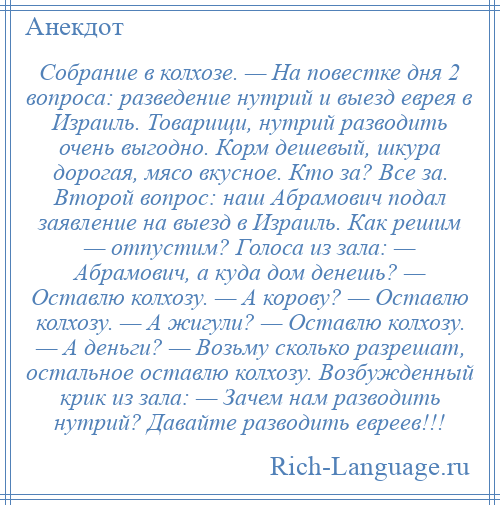 
    Собрание в колхозе. — На повестке дня 2 вопроса: разведение нутрий и выезд еврея в Израиль. Товарищи, нутрий разводить очень выгодно. Корм дешевый, шкура дорогая, мясо вкусное. Кто за? Все за. Второй вопрос: наш Абрамович подал заявление на выезд в Израиль. Как решим — отпустим? Голоса из зала: — Абрамович, а куда дом денешь? — Оставлю колхозу. — А корову? — Оставлю колхозу. — А жигули? — Оставлю колхозу. — А деньги? — Возьму сколько разрешат, остальное оставлю колхозу. Возбужденный крик из зала: — Зачем нам разводить нутрий? Давайте разводить евреев!!!