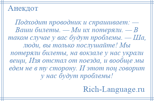 
    Подходит проводник и спрашивает: — Ваши билеты. — Ми их потеряли. — В таком случае у вас будут проблемы. — Ша, люди, вы только послушайте! Мы потеряли билеты, на вокзале у нас украли вещи, Изя отстал от поезда, и вообще мы едем не в ту сторону. И этот поц говорит у нас будут проблемы!