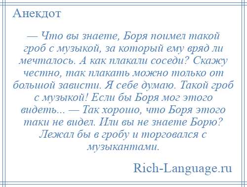 
    — Что вы знаете, Боря поимел такой гроб с музыкой, за который ему вряд ли мечталось. А как плакали соседи? Скажу честно, так плакать можно только от большой зависти. Я себе думаю. Такой гроб с музыкой! Если бы Боря мог этого видеть... — Так хорошо, что Боря этого таки не видел. Или вы не знаете Борю? Лежал бы в гробу и торговался с музыкантами.