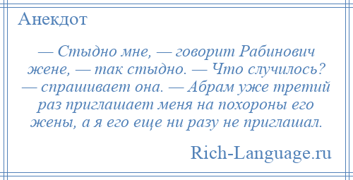 
    — Стыдно мне, — говорит Рабинович жене, — так стыдно. — Что случилось? — спрашивает она. — Абрам уже третий раз приглашает меня на похороны его жены, а я его еще ни разу не приглашал.