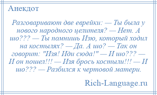 
    Разговаривают две еврейки: — Ты была у нового народного целителя? — Нет. А шо??? — Ты помнишь Изю, который ходил на костылях? — Да. А шо? — Так он говорит: Изя! Иди сюда! — И шо??? — И он пошел!!! — Изя брось костыли!!! — И шо??? — Разбился к чертовой матери.