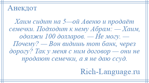 
    Хаим сидит на 5—ой Авеню и продаёт семечки. Подходит к нему Абрам: — Хаим, одолжи 100 долларов. — Не могу. — Почему? — Вон видишь тот банк, через дорогу? Так у меня с ним договор — они не продают семечки, а я не даю ссуд.