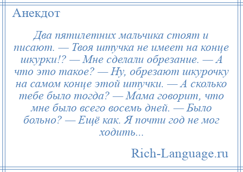 
    Два пятилетних мальчика стоят и писают. — Твоя штучка не имеет на конце шкурки!? — Мне сделали обрезание. — А что это такое? — Ну, обрезают шкурочку на самом конце этой штучки. — А сколько тебе было тогда? — Мама говорит, что мне было всего восемь дней. — Было больно? — Ещё как. Я почти год не мог ходить...