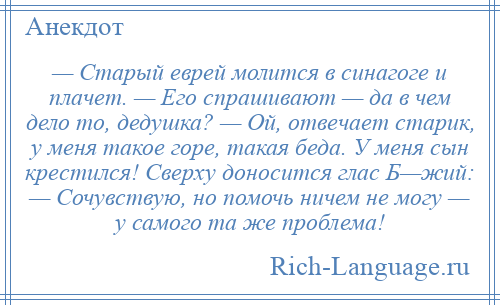 
    — Старый еврей молится в синагоге и плачет. — Его спрашивают — да в чем дело то, дедушка? — Ой, отвечает старик, у меня такое горе, такая беда. У меня сын крестился! Сверху доносится глас Б—жий: — Сочувствую, но помочь ничем не могу — у самого та же проблема!
