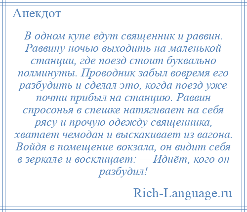 
    В одном купе едут священник и раввин. Раввину ночью выходить на маленькой станции, где поезд стоит буквально полминуты. Проводник забыл вовремя его разбудить и сделал это, когда поезд уже почти прибыл на станцию. Раввин спросонья в спешке натягивает на себя рясу и прочую одежду священника, хватает чемодан и выскакивает из вагона. Войдя в помещение вокзала, он видит себя в зеркале и восклицает: — Идиёт, кого он разбудил!