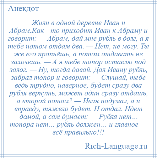 
    Жили в одной деревне Иван и Абрам.Как—то приходит Иван к Абраму и говорит: — Абрам, дай мне рубль в долг, а я тебе потом отдам два. — Нет, не могу. Ты же его пропьёшь, а потом отдавать не захочешь. — А я тебе топор оставлю под залог. — Ну, тогда давай. Дал Ивану рубль, забрал топор и говорит: — Слушай, тебе ведь трудно, наверное, будет сразу два рубля вернуть, может один сразу отдашь, а второй потом? — Иван подумал, а и вправду, тяжело будет. И отдал. Идёт домой, а сам думает: — Рубля нет… топора нет… рубль должен… и главное — всё правильно!!!