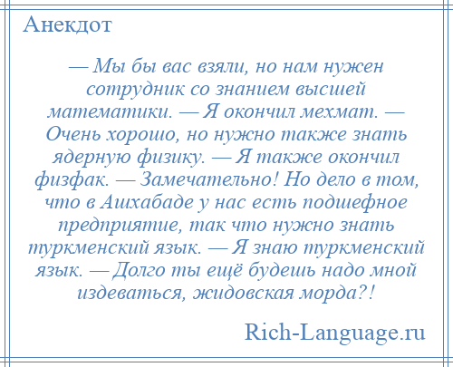 
    — Мы бы вас взяли, но нам нужен сотрудник со знанием высшей математики. — Я окончил мехмат. — Очень хорошо, но нужно также знать ядерную физику. — Я также окончил физфак. — Замечательно! Но дело в том, что в Ашхабаде у нас есть подшефное предприятие, так что нужно знать туркменский язык. — Я знаю туркменский язык. — Долго ты ещё будешь надо мной издеваться, жидовская морда?!