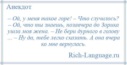 
    – Ой, у меня такое горе! – Что случилось? – Ой, что ты знаешь, позавчера до Зорика ушла моя жена. – Не бери дурного в голову … – Ну да, тебе легко сказать. А она вчера ко мне вернулась.