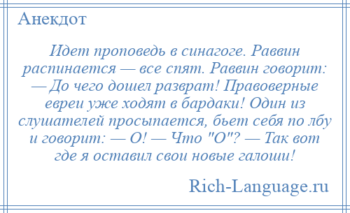 
    Идет проповедь в синагоге. Раввин распинается — все спят. Раввин говорит: — До чего дошел разврат! Правоверные евреи уже ходят в бардаки! Один из слушателей просыпается, бьет себя по лбу и говорит: — О! — Что О ? — Так вот где я оставил свои новые галоши!