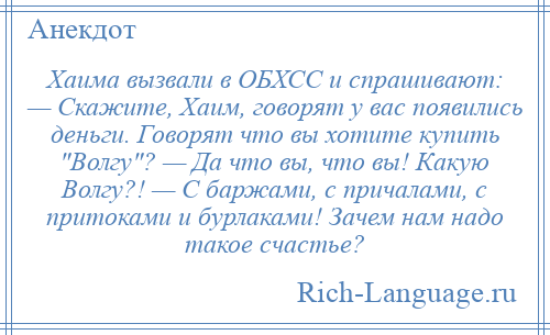 
    Хаима вызвали в ОБХСС и спрашивают: — Скажите, Хаим, говорят у вас появились деньги. Говорят что вы хотите купить Волгу ? — Да что вы, что вы! Какую Волгу?! — С баржами, с причалами, с притоками и бурлаками! Зачем нам надо такое счастье?