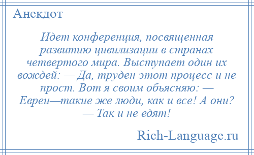
    Идет конференция, посвященная развитию цивилизации в странах четвертого мира. Выступает один их вождей: — Да, труден этот процесс и не прост. Вот я своим объясняю: — Евреи—такие же люди, как и все! А они? — Так и не едят!