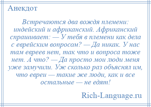 
    Встречаются два вождя племени: индейский и африканский. Африканский спрашивает: — У тебя в племени как дела с еврейским вопросом? — Да никак. У нас там евреев нет, так что и вопроса тоже нет. А что? — Да просто мои люди меня уже замучили. Уж сколько раз объяснял им, что евреи — такие же люди, как и все остальные — не едят!