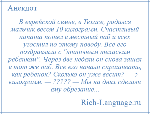 
    В еврейской семье, в Техасе, родился мальчик весом 10 килограмм. Счастливый папаша пошел в местный паб и всех угостил по этому поводу. Все его поздравляли с типичным техаским ребенком . Через две недели он снова зашел в тот же паб. Все его начали спрашивать, как ребенок? Сколько он уже весит? — 5 килограмм. — ????? — Мы на днях сделали ему обрезание...