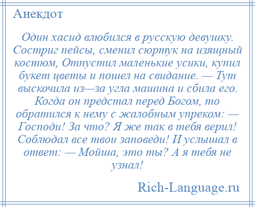 
    Один хасид влюбился в русскую девушку. Состриг пейсы, сменил сюртук на изящный костюм, Отпустил маленькие усики, купил букет цветы и пошел на свидание. — Тут выскочила из—за угла машина и сбила его. Когда он предстал перед Богом, то обратился к нему с жалобным упреком: — Господи! За что? Я же так в тебя верил! Соблюдал все твои заповеди! И услышал в ответ: — Мойша, это ты? А я тебя не узнал!