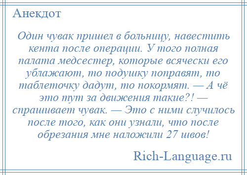 
    Один чувак пришел в больницу, навестить кента после операции. У того полная палата медсестер, которые всячески его ублажают, то подушку поправят, то таблеточку дадут, то покормят. — А чё это тут за движения такие?! — спрашивает чувак. — Это с ними случилось после того, как они узнали, что после обрезания мне наложили 27 швов!