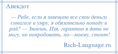 
    — Ребе, если я завещаю все свои деньги синагоге и умру, я обязательно попаду в рай? — Знаешь, Изя, гарантии я дать не могу, но попробовать, по—моему, стоит!