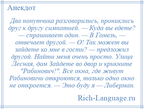 
    Два попутчика разговорились, прониклись друг к другу симпатией. — Куда вы едете? — спрашивает один. — В Гомель, — отвечает другой. — О! Так может вы зайдете ко мне в гости? — предложил другой. Найти меня очень просто. Улица Лесная, дом Зайдете во двор и крикните Рабинович! . Все окна, где живут Рабиновичи откроются, только одно окно не откроется. — Это буду я — Либерман.